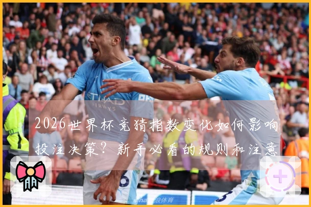 2026世界杯竞猜指数变化如何影响投注决策？新手必看的规则和注意事项